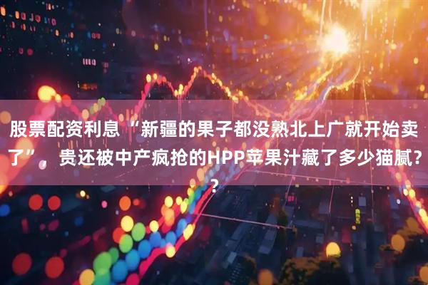 股票配资利息 “新疆的果子都没熟北上广就开始卖了”，贵还被中产疯抢的HPP苹果汁藏了多少猫腻？