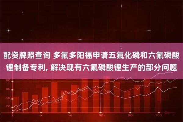 配资牌照查询 多氟多阳福申请五氟化磷和六氟磷酸锂制备专利, 解决现有六氟磷酸锂生产的部分问题