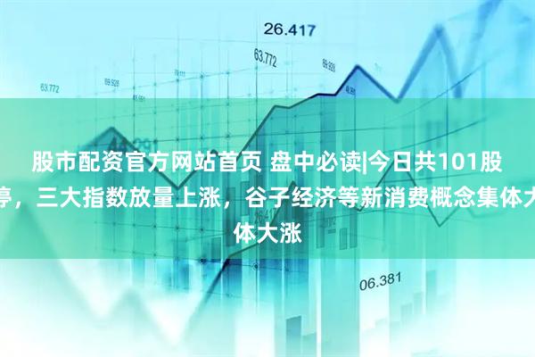 股市配资官方网站首页 盘中必读|今日共101股涨停，三大指数放量上涨，谷子经济等新消费概念集体大涨