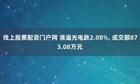 线上股票配资门户网 清溢光电跌2.08%, 成交额873.08万元