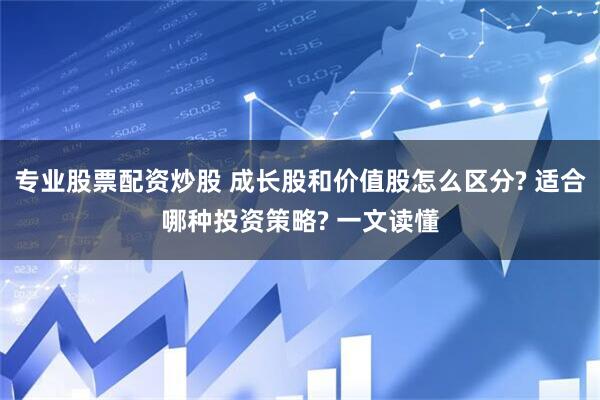 专业股票配资炒股 成长股和价值股怎么区分? 适合哪种投资策略? 一文读懂