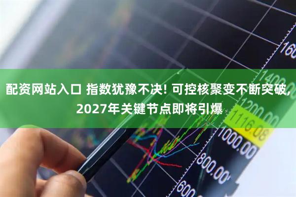 配资网站入口 指数犹豫不决! 可控核聚变不断突破, 2027年关键节点即将引爆