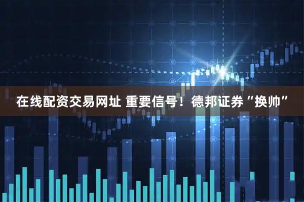 在线配资交易网址 重要信号！德邦证券“换帅”