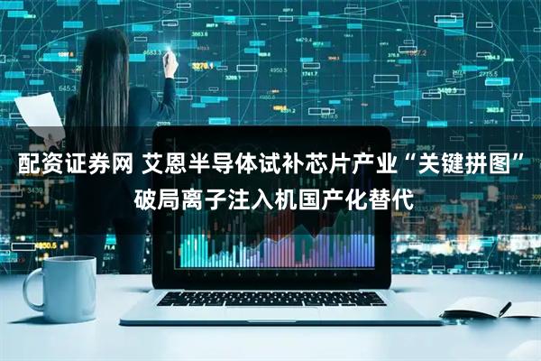 配资证券网 艾恩半导体试补芯片产业“关键拼图” 破局离子注入机国产化替代