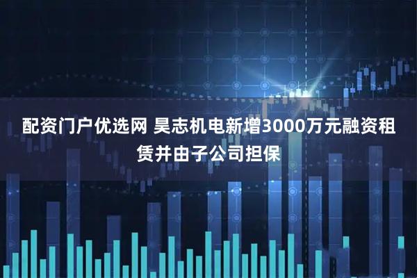 配资门户优选网 昊志机电新增3000万元融资租赁并由子公司担保