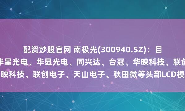 配资炒股官网 南极光(300940.SZ)：目前公司已进入群志光电、华星光电、华显光电、同兴达、台冠、华映科技、联创电子、天山电子、秋田微等头部LCD模组企业供应链