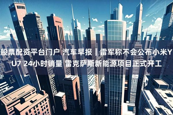 股票配资平台门户 汽车早报｜雷军称不会公布小米YU7 24小时销量 雷克萨斯新能源项目正式开工