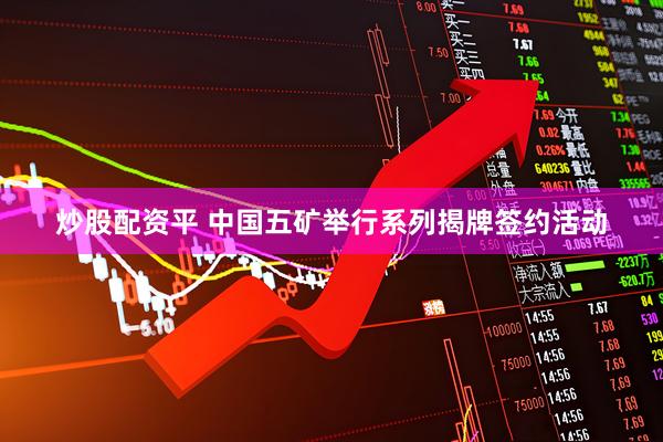炒股配资平 中国五矿举行系列揭牌签约活动