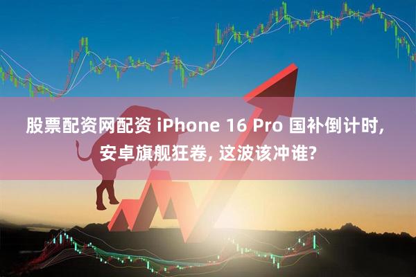 股票配资网配资 iPhone 16 Pro 国补倒计时, 安卓旗舰狂卷, 这波该冲谁?