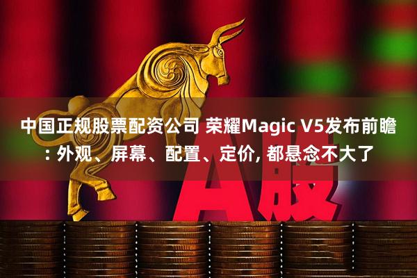 中国正规股票配资公司 荣耀Magic V5发布前瞻: 外观、屏幕、配置、定价, 都悬念不大了