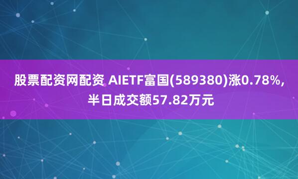 股票配资网配资 AIETF富国(589380)涨0.78%, 半日成交额57.82万元