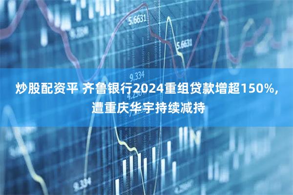 炒股配资平 齐鲁银行2024重组贷款增超150%, 遭重庆华宇持续减持