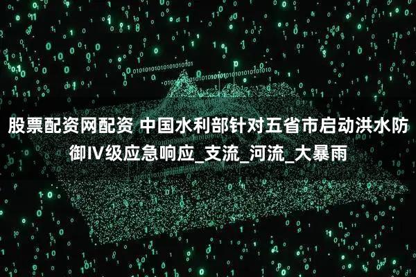 股票配资网配资 中国水利部针对五省市启动洪水防御Ⅳ级应急响应_支流_河流_大暴雨