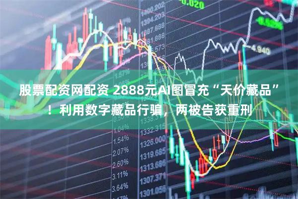 股票配资网配资 2888元AI图冒充“天价藏品”！利用数字藏品行骗，两被告获重刑